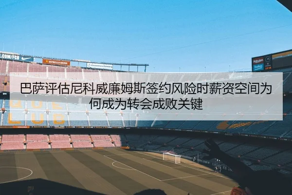 巴萨评估尼科威廉姆斯签约风险时薪资空间为何成为转会成败关键