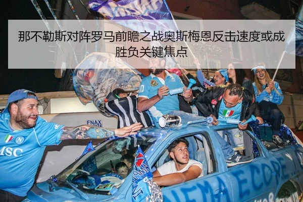 那不勒斯对阵罗马前瞻之战奥斯梅恩反击速度或成胜负关键焦点