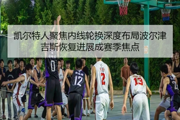 凯尔特人聚焦内线轮换深度布局波尔津吉斯恢复进展成赛季焦点