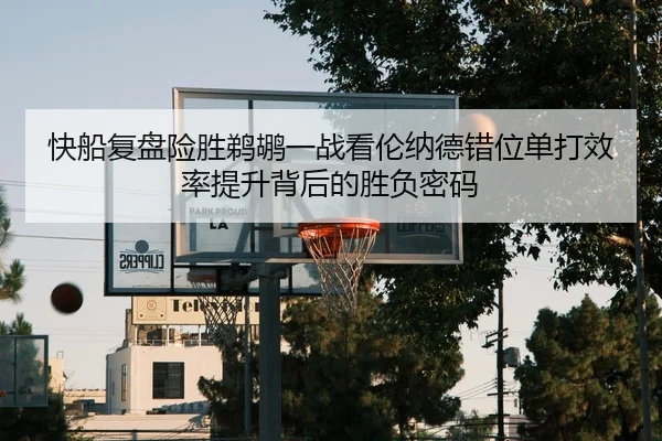 快船复盘险胜鹈鹕一战看伦纳德错位单打效率提升背后的胜负密码