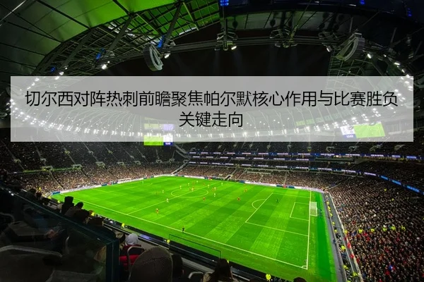 切尔西对阵热刺前瞻聚焦帕尔默核心作用与比赛胜负关键走向