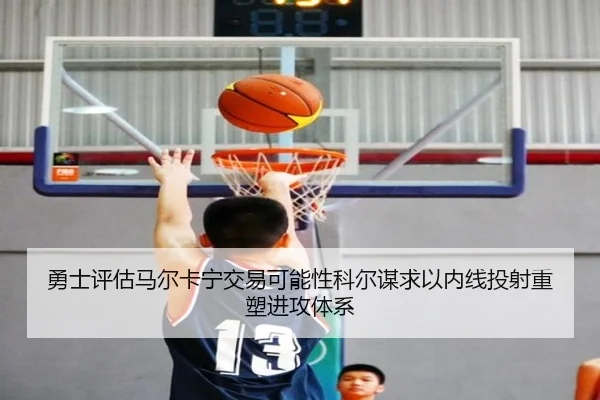 勇士评估马尔卡宁交易可能性科尔谋求以内线投射重塑进攻体系