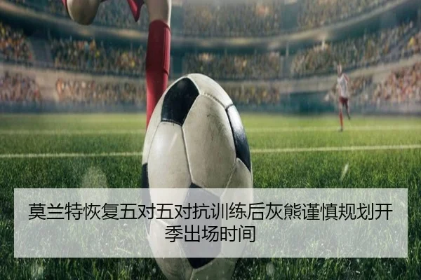 莫兰特恢复五对五对抗训练后灰熊谨慎规划开季出场时间